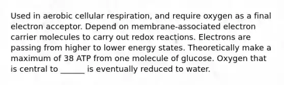 Used in aerobic cellular respiration, and require oxygen as a final electron acceptor. Depend on membrane-associated electron carrier molecules to carry out redox reactions. Electrons are passing from higher to lower energy states. Theoretically make a maximum of 38 ATP from one molecule of glucose. Oxygen that is central to ______ is eventually reduced to water.