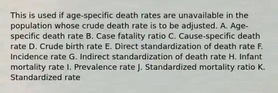 This is used if age-specific death rates are unavailable in the population whose crude death rate is to be adjusted. A. Age-specific death rate B. Case fatality ratio C. Cause-specific death rate D. Crude birth rate E. Direct standardization of death rate F. Incidence rate G. Indirect standardization of death rate H. Infant mortality rate I. Prevalence rate J. Standardized mortality ratio K. Standardized rate