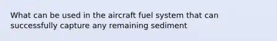 What can be used in the aircraft fuel system that can successfully capture any remaining sediment