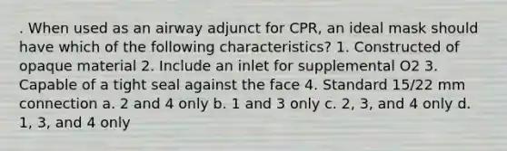 . When used as an airway adjunct for CPR, an ideal mask should have which of the following characteristics? 1. Constructed of opaque material 2. Include an inlet for supplemental O2 3. Capable of a tight seal against the face 4. Standard 15/22 mm connection a. 2 and 4 only b. 1 and 3 only c. 2, 3, and 4 only d. 1, 3, and 4 only