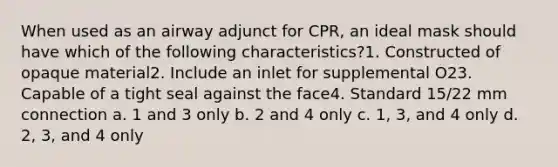 When used as an airway adjunct for CPR, an ideal mask should have which of the following characteristics?1. Constructed of opaque material2. Include an inlet for supplemental O23. Capable of a tight seal against the face4. Standard 15/22 mm connection a. 1 and 3 only b. 2 and 4 only c. 1, 3, and 4 only d. 2, 3, and 4 only