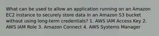 What can be used to allow an application running on an Amazon EC2 instance to securely store data in an Amazon S3 bucket without using long-term credentials? 1. AWS IAM Access Key 2. AWS IAM Role 3. Amazon Connect 4. AWS Systems Manager