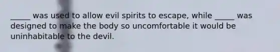 _____ was used to allow evil spirits to escape, while _____ was designed to make the body so uncomfortable it would be uninhabitable to the devil.