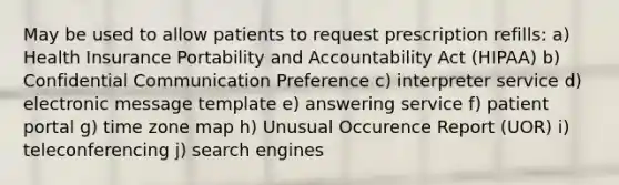 May be used to allow patients to request prescription refills: a) Health Insurance Portability and Accountability Act (HIPAA) b) Confidential Communication Preference c) interpreter service d) electronic message template e) answering service f) patient portal g) time zone map h) Unusual Occurence Report (UOR) i) teleconferencing j) search engines