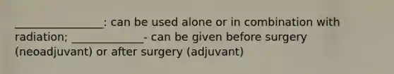 ________________: can be used alone or in combination with radiation; _____________- can be given before surgery (neoadjuvant) or after surgery (adjuvant)