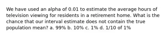 We have used an alpha of 0.01 to estimate the average hours of television viewing for residents in a retirement home. What is the chance that our interval estimate does not contain the true population mean? a. 99% b. 10% c. 1% d. 1/10 of 1%