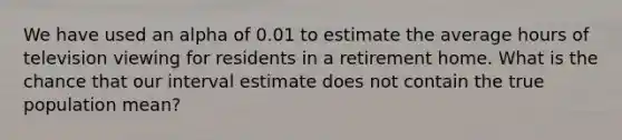 We have used an alpha of 0.01 to estimate the average hours of television viewing for residents in a retirement home. What is the chance that our interval estimate does not contain the true population mean?