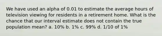 We have used an alpha of 0.01 to estimate the average hours of television viewing for residents in a retirement home. What is the chance that our interval estimate does not contain the true population mean? a. 10% b. 1% c. 99% d. 1/10 of 1%