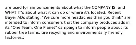 are used for announcements about what the COMPANY IS, and WHAT IT's about what it can do or where it's located. Recent Bayer ADs stating, "We cure more headaches than you think" are intended to inform consumers that the company produces ads in its "One Team. One Planet" campaign to inform people about its rubber tree farms, tire recycling and environmentally friendly factories.;