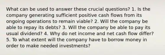 What can be used to answer these crucial questions? 1. Is the company generating sufficient positive cash flows from its ongoing operations to remain viable? 2. Will the company be able to repay its debts? 3. Will the company be able to pay its usual dividend? 4. Why do net income and net cash flow differ? 5. To what extent will the company have to borrow money in order to make needed investments?