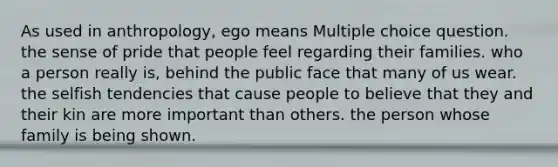 As used in anthropology, ego means Multiple choice question. the sense of pride that people feel regarding their families. who a person really is, behind the public face that many of us wear. the selfish tendencies that cause people to believe that they and their kin are more important than others. the person whose family is being shown.