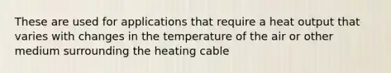 These are used for applications that require a heat output that varies with changes in the temperature of the air or other medium surrounding the heating cable