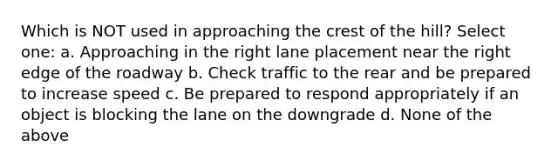 Which is NOT used in approaching the crest of the hill? Select one: a. Approaching in the right lane placement near the right edge of the roadway b. Check traffic to the rear and be prepared to increase speed c. Be prepared to respond appropriately if an object is blocking the lane on the downgrade d. None of the above