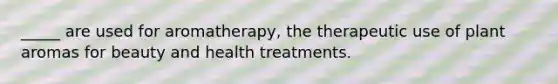 _____ are used for aromatherapy, the therapeutic use of plant aromas for beauty and health treatments.