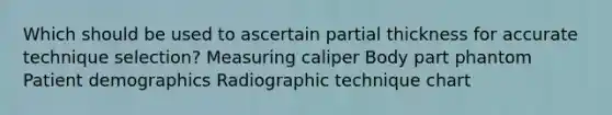 Which should be used to ascertain partial thickness for accurate technique selection? Measuring caliper Body part phantom Patient demographics Radiographic technique chart