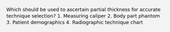 Which should be used to ascertain partial thickness for accurate technique selection? 1. Measuring caliper 2. Body part phantom 3. Patient demographics 4. Radiographic technique chart