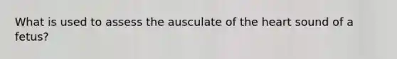 What is used to assess the ausculate of the heart sound of a fetus?