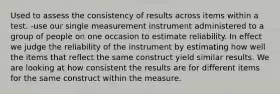 Used to assess the consistency of results across items within a test. -use our single measurement instrument administered to a group of people on one occasion to estimate reliability. In effect we judge the reliability of the instrument by estimating how well the items that reflect the same construct yield similar results. We are looking at how consistent the results are for different items for the same construct within the measure.