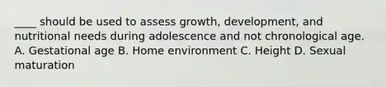 ____ should be used to assess growth, development, and nutritional needs during adolescence and not chronological age. A. Gestational age B. Home environment C. Height D. Sexual maturation