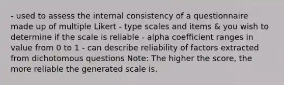 - used to assess the internal consistency of a questionnaire made up of multiple Likert - type scales and items & you wish to determine if the scale is reliable - alpha coefficient ranges in value from 0 to 1 - can describe reliability of factors extracted from dichotomous questions Note: The higher the score, the more reliable the generated scale is.