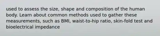 used to assess the size, shape and composition of the human body. Learn about common methods used to gather these measurements, such as BMI, waist-to-hip ratio, skin-fold test and bioelectrical impedance