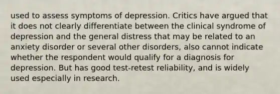 used to assess symptoms of depression. Critics have argued that it does not clearly differentiate between the clinical syndrome of depression and the general distress that may be related to an anxiety disorder or several other disorders, also cannot indicate whether the respondent would qualify for a diagnosis for depression. But has good test-retest reliability, and is widely used especially in research.