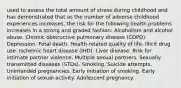 used to assess the total amount of stress during childhood and has demonstrated that as the number of adverse childhood experiences increases, the risk for the following health problems increases in a strong and graded fashion: Alcoholism and alcohol abuse. Chronic obstructive pulmonary disease (COPD). Depression. Fetal death. Health-related quality of life. Illicit drug use. Ischemic heart disease (IHD). Liver disease. Risk for intimate partner violence. Multiple sexual partners. Sexually transmitted diseases (STDs). Smoking. Suicide attempts. Unintended pregnancies. Early initiation of smoking. Early initiation of sexual activity. Adolescent pregnancy.