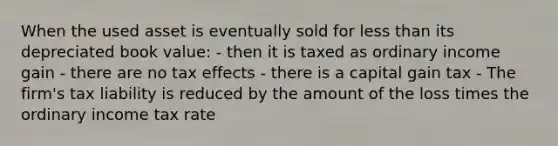 When the used asset is eventually sold for less than its depreciated book value: - then it is taxed as ordinary income gain - there are no tax effects - there is a capital gain tax - The firm's tax liability is reduced by the amount of the loss times the ordinary income tax rate