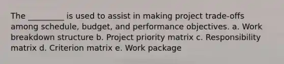 The _________ is used to assist in making project trade-offs among schedule, budget, and performance objectives. a. Work breakdown structure b. Project priority matrix c. Responsibility matrix d. Criterion matrix e. Work package