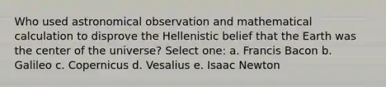 Who used astronomical observation and mathematical calculation to disprove the Hellenistic belief that the Earth was the center of the universe? Select one: a. Francis Bacon b. Galileo c. Copernicus d. Vesalius e. Isaac Newton