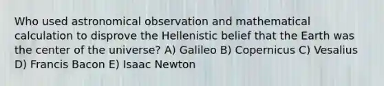 Who used astronomical observation and mathematical calculation to disprove the Hellenistic belief that the Earth was the center of the universe? A) Galileo B) Copernicus C) Vesalius D) Francis Bacon E) Isaac Newton