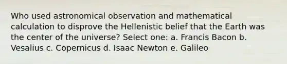 Who used astronomical observation and mathematical calculation to disprove the Hellenistic belief that the Earth was the center of the universe? Select one: a. Francis Bacon b. Vesalius c. Copernicus d. Isaac Newton e. Galileo