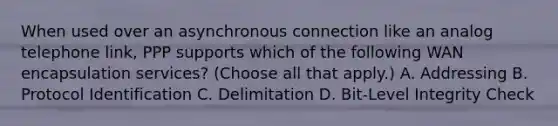 When used over an asynchronous connection like an analog telephone link, PPP supports which of the following WAN encapsulation services? (Choose all that apply.) A. Addressing B. Protocol Identification C. Delimitation D. Bit-Level Integrity Check