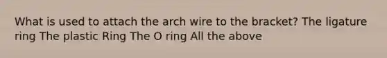 What is used to attach the arch wire to the bracket? The ligature ring The plastic Ring The O ring All the above