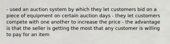 - used an auction system by which they let customers bid on a piece of equipment on certain auction days - they let customers compete with one another to increase the price - the advantage is that the seller is getting the most that any customer is willing to pay for an item