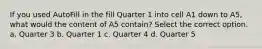 If you used AutoFill in the fill Quarter 1 into cell A1 down to A5, what would the content of A5 contain? Select the correct option. a. Quarter 3 b. Quarter 1 c. Quarter 4 d. Quarter 5