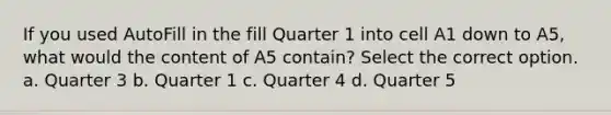 If you used AutoFill in the fill Quarter 1 into cell A1 down to A5, what would the content of A5 contain? Select the correct option. a. Quarter 3 b. Quarter 1 c. Quarter 4 d. Quarter 5