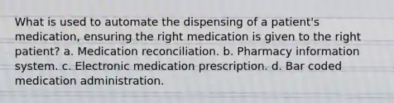 What is used to automate the dispensing of a patient's medication, ensuring the right medication is given to the right patient? a. Medication reconciliation. b. Pharmacy information system. c. Electronic medication prescription. d. Bar coded medication administration.