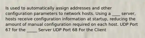 Is used to automatically assign addresses and other configuration parameters to network hosts. Using a ____ server, hosts receive configuration information at startup, reducing the amount of manual configuration required on each host. UDP Port 67 for the _____ Server UDP Port 68 For the Client