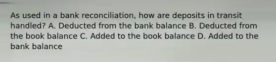 As used in a bank reconciliation, how are deposits in transit handled? A. Deducted from the bank balance B. Deducted from the book balance C. Added to the book balance D. Added to the bank balance