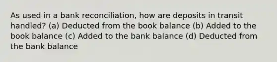 As used in a bank reconciliation, how are deposits in transit handled? (a) Deducted from the book balance (b) Added to the book balance (c) Added to the bank balance (d) Deducted from the bank balance