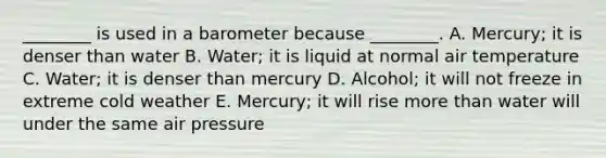 ________ is used in a barometer because ________. A. Mercury; it is denser than water B. Water; it is liquid at normal air temperature C. Water; it is denser than mercury D. Alcohol; it will not freeze in extreme cold weather E. Mercury; it will rise <a href='https://www.questionai.com/knowledge/keWHlEPx42-more-than' class='anchor-knowledge'>more than</a> water will under the same air pressure