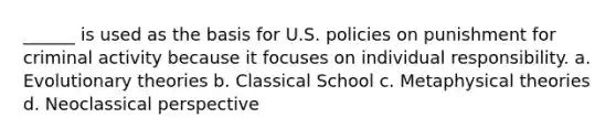 ______ is used as the basis for U.S. policies on punishment for criminal activity because it focuses on individual responsibility. a. Evolutionary theories b. Classical School c. Metaphysical theories d. Neoclassical perspective