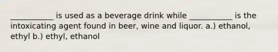 ___________ is used as a beverage drink while ___________ is the intoxicating agent found in beer, wine and liquor. a.) ethanol, ethyl b.) ethyl, ethanol