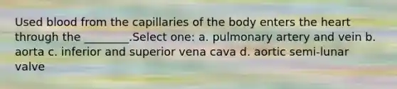 Used blood from the capillaries of the body enters the heart through the ________.Select one: a. pulmonary artery and vein b. aorta c. inferior and superior vena cava d. aortic semi-lunar valve