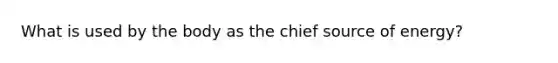 What is used by the body as the chief source of energy?