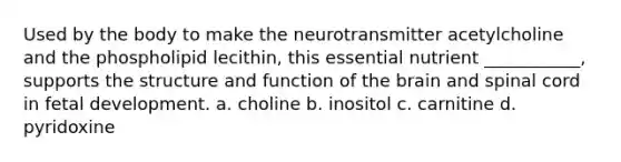 Used by the body to make the neurotransmitter acetylcholine and the phospholipid lecithin, this essential nutrient ___________, supports the structure and function of the brain and spinal cord in fetal development. a. choline b. inositol c. carnitine d. pyridoxine