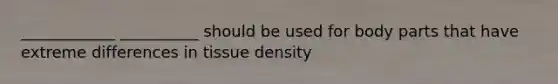 ____________ __________ should be used for body parts that have extreme differences in tissue density