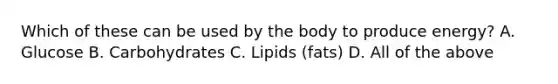 Which of these can be used by the body to produce energy? A. Glucose B. Carbohydrates C. Lipids (fats) D. All of the above