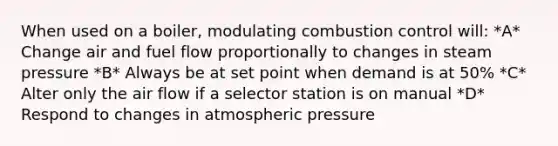 When used on a boiler, modulating combustion control will: *A* Change air and fuel flow proportionally to changes in steam pressure *B* Always be at set point when demand is at 50% *C* Alter only the air flow if a selector station is on manual *D* Respond to changes in atmospheric pressure